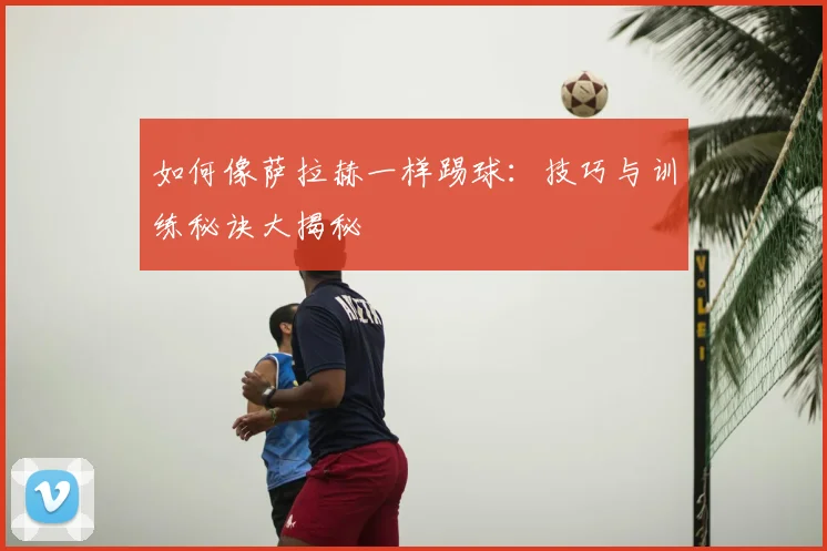 如何像萨拉赫一样踢球:技巧与训练秘诀大揭秘