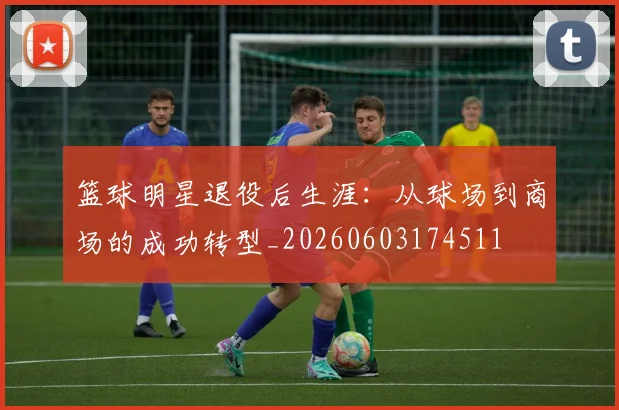 篮球明星退役后生涯：从球场到商场的成功转型_20260603174511