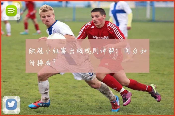 欧冠小组赛出线规则详解：同分如何排名？